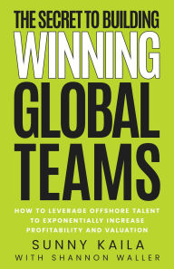 Title: The Secret to Building Winning Global Teams: How to Leverage Offshore Talent to Exponentially Increase Profitability and Valuation, Author: Sunny Kaila