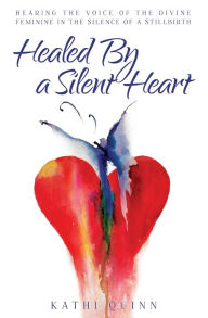 Title: Healed by a Silent Heart: Hearing the Voice of the Divine Feminine in the Silence of a Stillbirth, Author: Kathi Quinn