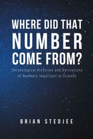 Title: Where did That Number Come From?: Chronological Histories and Derivations of Numbers Important in Science, Author: Brian Stedjee