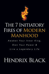 Title: The 7 Initiatory Fires of Modern Manhood: Awaken Your Inner King, Own Your Power & Live a Legendary Life, Author: Hendrix Black