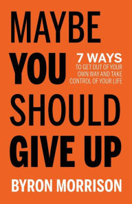 Title: Maybe You Should Give Up: 7 Ways to Get Out of Your Own Way and Take Control of Your Life, Author: Byron Morrison