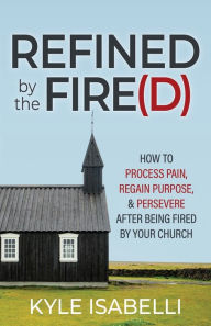 Title: Refined by the Fire(d): How to Process Pain, Regain Purpose, and Persevere After Being Fired by Your Church, Author: Kyle Isabelli