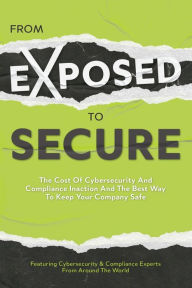 Title: From Exposed to Secure: The Cost of Cybersecurity and Compliance Inaction and the Best Way to Keep Your Company Safe, Author: Featuring Cybersecurity And Compliance Experts Fro Featuring Cybersecurity And Compliance Experts From Around The World