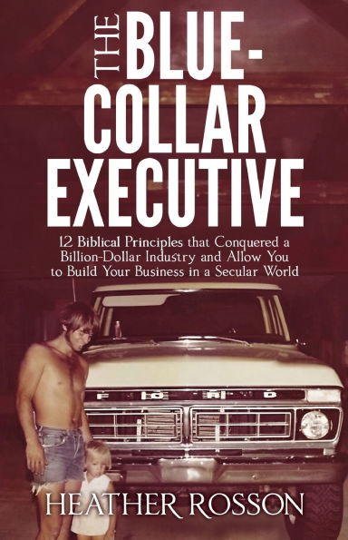 The Blue-Collar Executive: 12 Biblical Principles that Conquered a Billion Dollar Industry and Allow You to Build Your Business in a Secular World