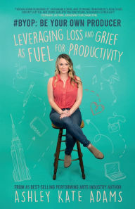 Title: #BYOP: Be Your Own Producer: Leveraging Loss and Grief as Fuel for Productivity, Author: Ashley Kate Adams
