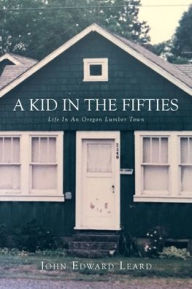Title: A KID IN THE FIFTIES: LIFE IN AN OREGON LUMBER TOWN, Author: John Leard