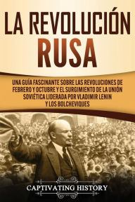 Title: La Revolución Rusa: Una Guía Fascinante sobre las Revoluciones de Febrero y Octubre y el Surgimiento de la Unión Soviética Liderada por Vladimir Lenin y los Bolcheviques, Author: Captivating History