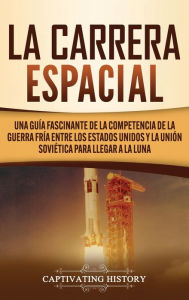 Title: La carrera espacial: Una guía fascinante de la competencia de la Guerra Fría entre los Estados Unidos y la Unión Soviética para llegar a la Luna, Author: Captivating History