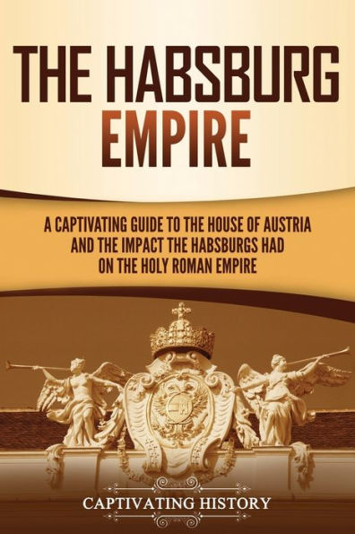 the Habsburg Empire: A Captivating Guide to House of Austria and Impact Habsburgs Had on Holy Roman Empire