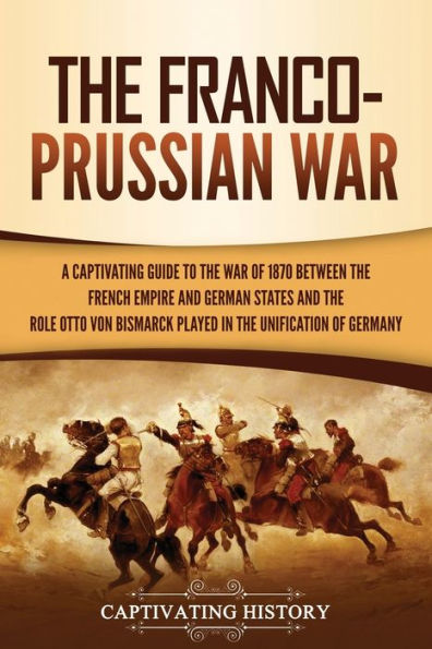 The Franco-Prussian War: A Captivating Guide to the War of 1870 between the French Empire and German States and the Role Otto von Bismarck Played in the Unification of Germany