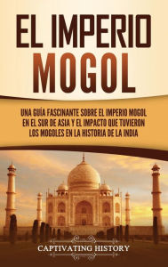 Title: El Imperio mogol: Una guía fascinante sobre el Imperio mogol en el sur de Asia y el impacto que tuvieron los mogoles en la historia de la India, Author: Captivating History