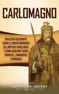Title: Carlomagno: Una guía fascinante sobre el mayor monarca del Imperio carolingio y cómo gobernó sobre francos, lombardos y romanos, Author: Captivating History