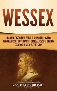 Title: Wessex: Una guía fascinante sobre el reino anglosajón de Inglaterra y gobernantes como Alfredo el Grande, Eduardo el Viejo y Athelstan, Author: Captivating History