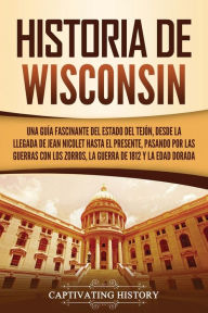 Title: Historia de Wisconsin: Una guía fascinante del Estado del Tejón, desde la llegada de Jean Nicolet hasta el presente, pasando por las guerras con los Zorros, la guerra de 1812 y la Edad Dorada, Author: Captivating History