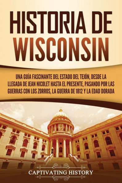 Historia de Wisconsin: Una guía fascinante del Estado Tejón, desde la llegada Jean Nicolet hasta el presente, pasando por las guerras con los Zorros, guerra 1812 y Edad Dorada