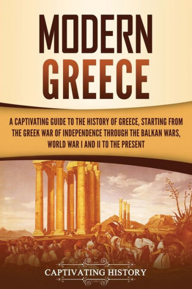 Modern Greece: A Captivating Guide to the History of Greece, Starting from the Greek War of Independence Through the Balkan Wars, World War I and II, to the Present