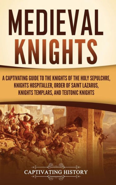 Medieval Knights: A Captivating Guide to the Knights of Holy Sepulchre, Hospitaller, Order Saint Lazarus, Templar, and Teutonic