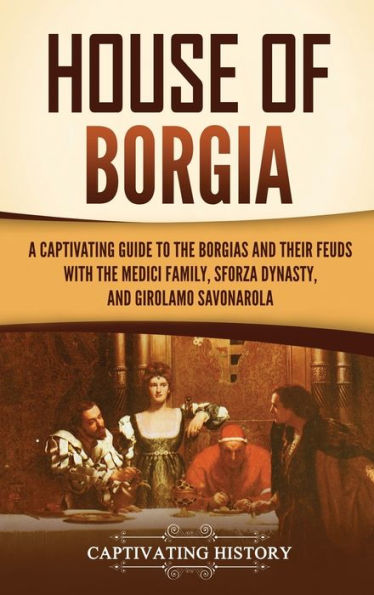 House of Borgia: A Captivating Guide to the Borgias and Their Feuds with Medici Family, Sforza Dynasty, Girolamo Savonarola