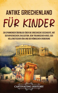 Title: Antikes Griechenland für Kinder: Ein spannender Überblick über die griechische Geschichte, mit der mykenischen Zivilisation, dem Trojanischen Krieg, der hellenistischen Ära und der römischen Eroberung, Author: Captivating History