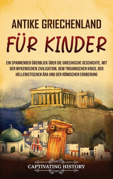 Antikes Griechenland für Kinder: Ein spannender Überblick über die griechische Geschichte, mit der mykenischen Zivilisation, dem Trojanischen Krieg, hellenistischen Ära und römischen Eroberung