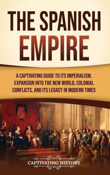 the Spanish Empire: A Captivating Guide to Its Imperialism, Expansion into New World, Colonial Conflicts, and Legacy Modern Times