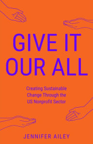 Title: Give It Our All: Creating Sustainable Change Through the US Non-Profit Sector, Author: Jennifer Ailey