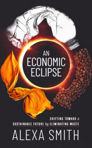 Title: An Economic Eclipse: Shifting Toward a Sustainable Future by Eliminating Waste, Author: Alexa Smith