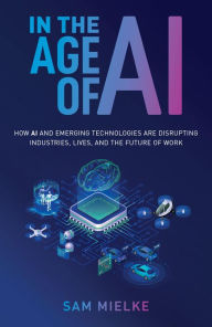 Title: In the Age of AI: How AI and Emerging Technologies Are Disrupting Industries, Lives, and the Future of Work, Author: Sam Mielke