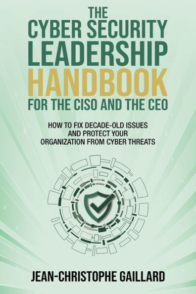 The CyberSecurity Leadership Handbook for the CISO and the CEO: How to Fix Decade-Old Issues and Protect Your Organization from Cyber Threats