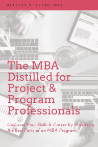 Title: The MBA Distilled for Project & Program Professionals: Up-Level Your Skills & Career by Mastering the Best Parts of an MBA Program, Author: Bradley D. Clark MBA