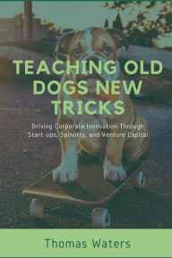 Title: Teaching Old Dogs New Tricks: Driving Corporate Innovation Through Start-ups, Spinoffs, and Venture Capital, Author: Tom Waters