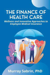 Title: The Finance of Health Care: Wellness and Innovative Approaches to Employee Medical Insurance, Author: Murray Sabrin