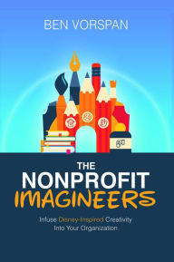 Title: The Nonprofit Imagineers: Infuse Disney-Inspired Creativity Into Your Organization, Author: Ben Vorspan