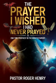 Title: The Prayer I Wished I Had Never Prayed: End Time Prophesy in the New Testament, Author: Roger Henry