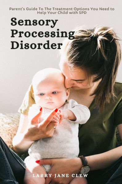 Sensory Processing Disorder: Parent's Guide to The Treatment Options You Need Help Your Child with SPD