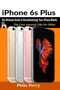 Title: iPhone 6s Plus: The Ultimate Guide to Revolutionizing Your iPhone Mobile, Author: Phila Perry