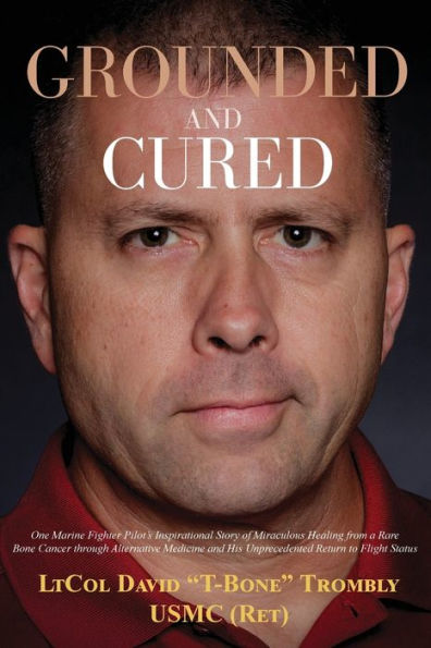 Grounded and Cured: One Marine Fighter Pilot's Inspirational Story of Miraculous Healing from a Rare Bone Cancer through Alternative Medicine His Unprecedented Return to Flight Status