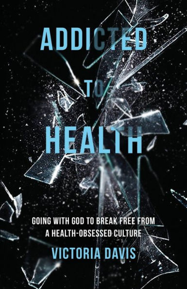 Addicted to Health: Going with God Break Free from a Health-Obsessed Culture