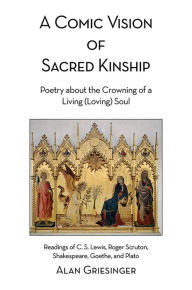 Title: A Comic Vision of Sacred Kinship: Poetry about the Crowning of a Living (Loving) Soul: Readings of C. S. Lewis, Roger Scruton, Shakespeare, Goethe, and Plato, Author: Alan Griesinger