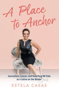 Title: A Place to Anchor: Journalism, Cancer, and Rewriting Mi Vida as a Latina on the Border, Author: Estela Casas