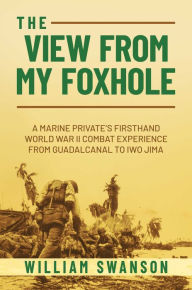 Title: The View from My Foxhole: A Marine Private's Firsthand World War II Combat Experience from Guadalcanal to Iwo Jima, Author: William Swanson