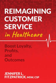 Title: Reimagining Customer Service in Healthcare: Boost Loyalty, Profits, and Outcomes, Author: Jennifer L. FitzPatrick MSW