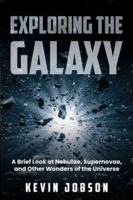 Title: Exploring the Galaxy: A Brief Look at Nebulae, Supernovae, and Other Wonders of the Universe, Author: Kevin Jobson