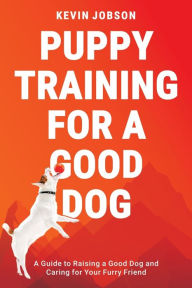 Title: Puppy Training for a Good Dog: A Guide to Raising a Good Dog and Caring for Your Furry Friend, Author: Kevin Jobson