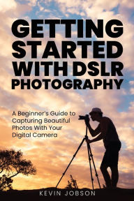 Title: Getting Started With DSLR Photography: A Beginner's Guide to Capturing Beautiful Photos With Your Digital Camera, Author: Kevin Jobson