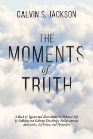 Title: The Moments Of Truth: A Book of Quotes and Short Stories to Enhance Life by Building and Gaining Knowledge, Enlightenment, Motivation, Reflection, and Perspective, Author: Calvin S. Jackson