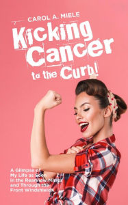 Title: Kicking Cancer to the Curb!: A Glimpse of My Life as Seen in the Rearview Mirror and Through the Front Windshield!, Author: Carol A Miele