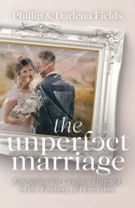 Title: The Unperfect Marriage: Liberation for Couples Trapped in the Fantasy of Perfection, Author: Phillip Fields