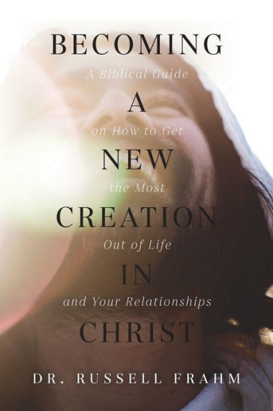 Becoming A New Creation Christ: Biblical Guide on How to Get the Most Out of Life and Your Relationships