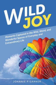 Title: Wild Joy: Moments Captured in the Wild, Weird, and Wonderful Spaces of Everyday and Extraordinary Life, Author: Joannie P Garner